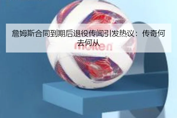 詹姆斯合同到期后退役传闻引发热议：传奇何去何从